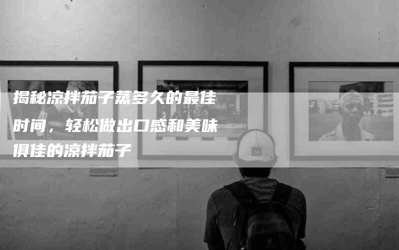 揭秘凉拌茄子蒸多久的最佳时间，轻松做出口感和美味俱佳的凉拌茄子