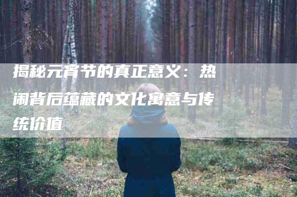 揭秘元宵节的真正意义：热闹背后蕴藏的文化寓意与传统价值
