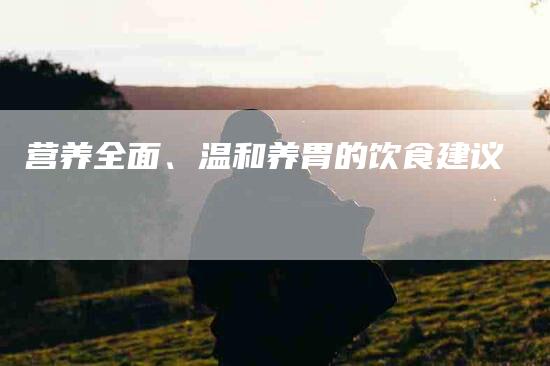 营养全面、温和养胃的饮食建议