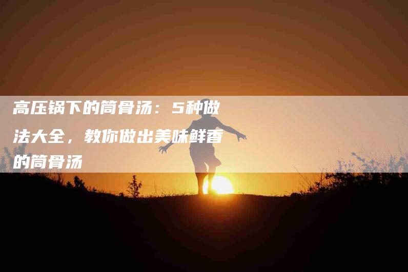 高压锅下的筒骨汤：5种做法大全，教你做出美味鲜香的筒骨汤-住家保姆月嫂服务_家政保洁钟点工家政服务_速上门月嫂网首页