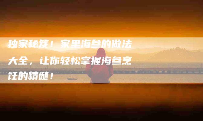 独家秘笈！家里海参的做法大全，让你轻松掌握海参烹饪的精髓！