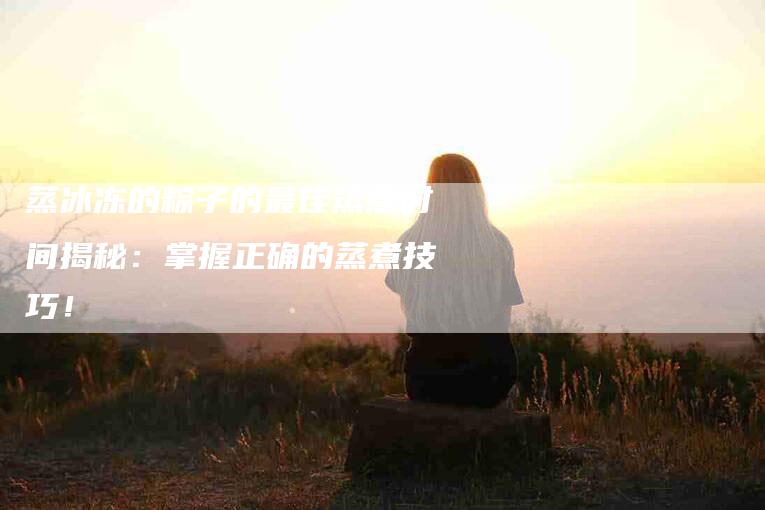 蒸冰冻的粽子的最佳蒸煮时间揭秘：掌握正确的蒸煮技巧！