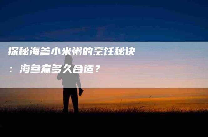 探秘海参小米粥的烹饪秘诀：海参煮多久合适？-住家保姆月嫂服务_家政保洁钟点工家政服务_速上门月嫂网首页