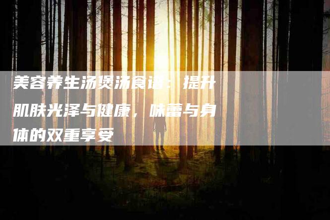 美容养生汤煲汤食谱：提升肌肤光泽与健康，味蕾与身体的双重享受-住家保姆月嫂服务_家政保洁钟点工家政服务_速上门月嫂网首页