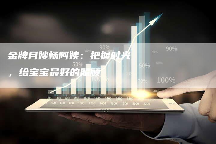 金牌月嫂杨阿姨：把握时光，给宝宝最好的照顾-住家保姆月嫂服务_家政保洁钟点工家政服务_速上门月嫂网首页