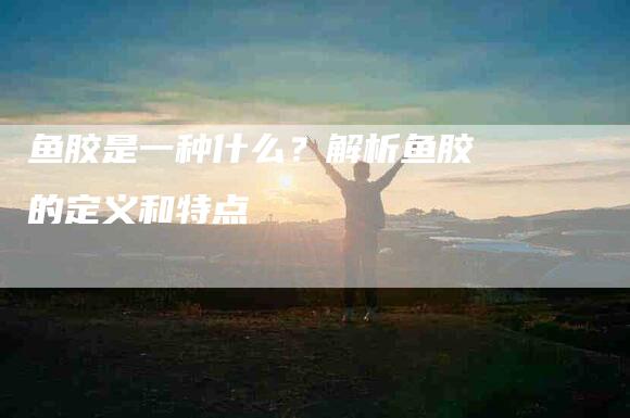 鱼胶是一种什么？解析鱼胶的定义和特点-住家保姆月嫂服务_家政保洁钟点工家政服务_速上门月嫂网首页