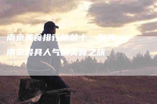 南京美食排行榜前十：探寻南京最具人气的美食之旅