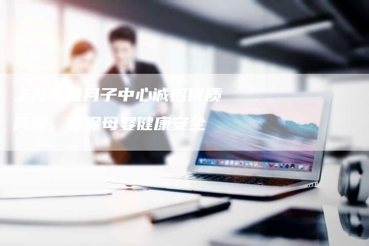 上海高级月子中心诚招优质月嫂，确保母婴健康安全