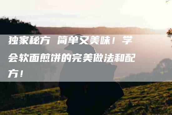 独家秘方 简单又美味！学会软面煎饼的完美做法和配方！-住家保姆月嫂服务_家政保洁钟点工家政服务_速上门月嫂网首页