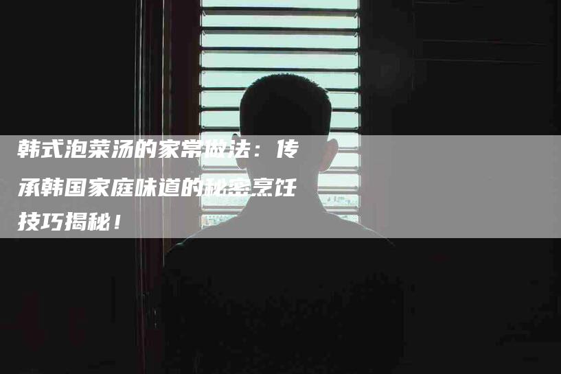 韩式泡菜汤的家常做法：传承韩国家庭味道的秘密烹饪技巧揭秘！-住家保姆月嫂服务_家政保洁钟点工家政服务_速上门月嫂网首页
