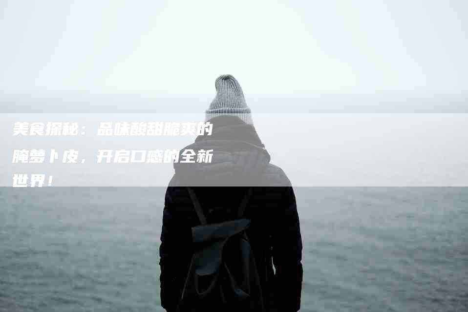 美食探秘：品味酸甜脆爽的腌萝卜皮，开启口感的全新世界！