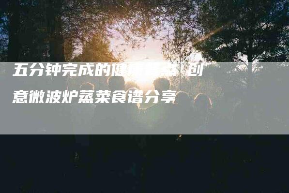 五分钟完成的健康餐点 创意微波炉蒸菜食谱分享-住家保姆月嫂服务_家政保洁钟点工家政服务_速上门月嫂网首页