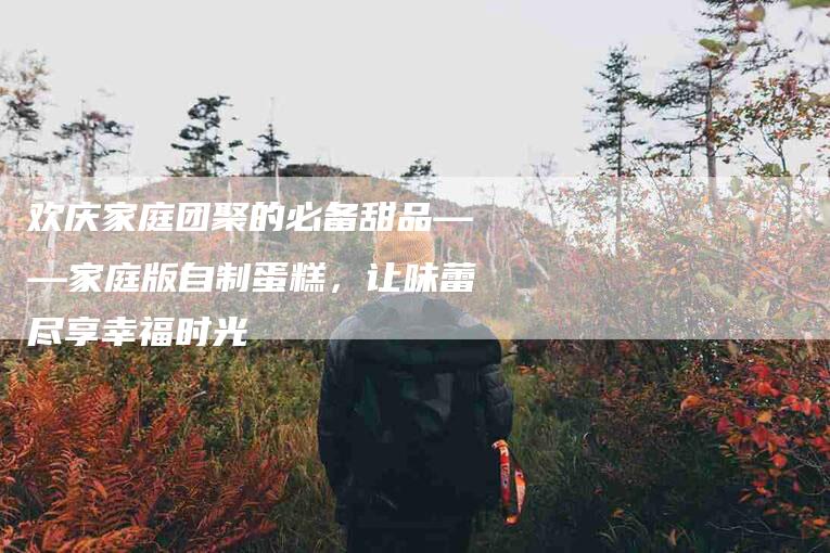 欢庆家庭团聚的必备甜品——家庭版自制蛋糕，让味蕾尽享幸福时光-住家保姆月嫂服务_家政保洁钟点工家政服务_速上门月嫂网首页