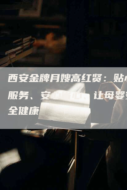 西安金牌月嫂高红贤：贴心服务、安心省心、让母婴安全健康