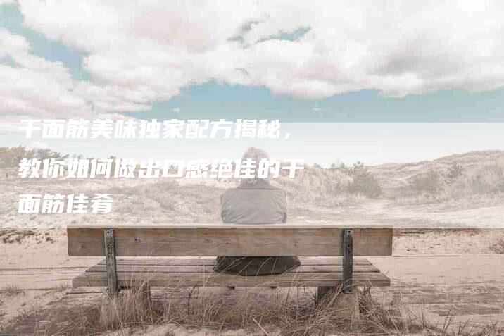干面筋美味独家配方揭秘，教你如何做出口感绝佳的干面筋佳肴