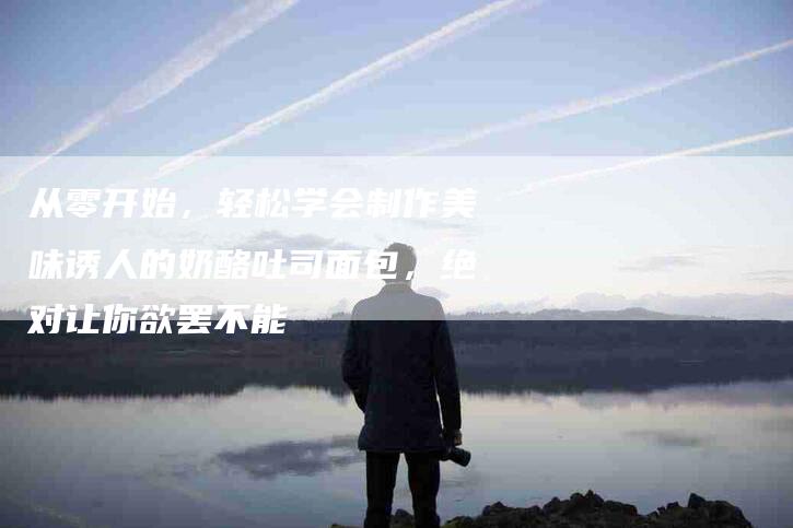 从零开始，轻松学会制作美味诱人的奶酪吐司面包，绝对让你欲罢不能-住家保姆月嫂服务_家政保洁钟点工家政服务_速上门月嫂网首页