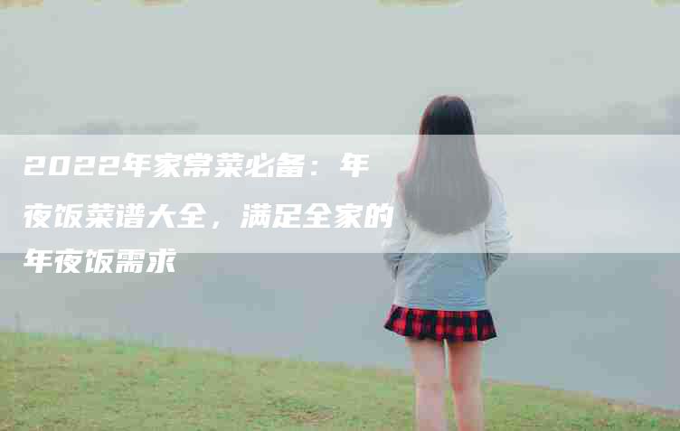 2022年家常菜必备：年夜饭菜谱大全，满足全家的年夜饭需求