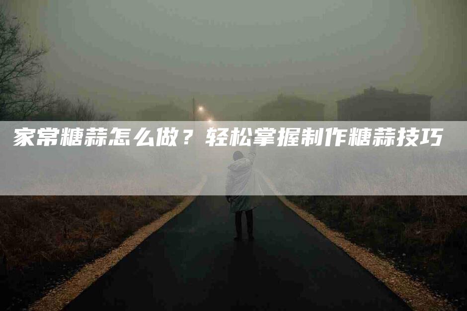 家常糖蒜怎么做？轻松掌握制作糖蒜技巧-住家保姆月嫂服务_家政保洁钟点工家政服务_速上门月嫂网首页