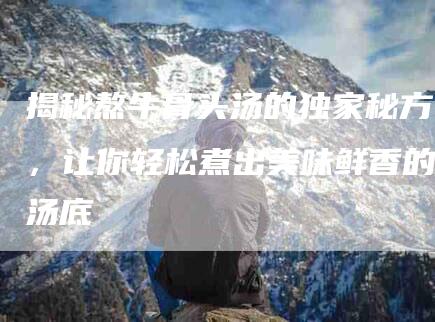 揭秘熬牛骨头汤的独家秘方，让你轻松煮出美味鲜香的汤底-住家保姆月嫂服务_家政保洁钟点工家政服务_速上门月嫂网首页
