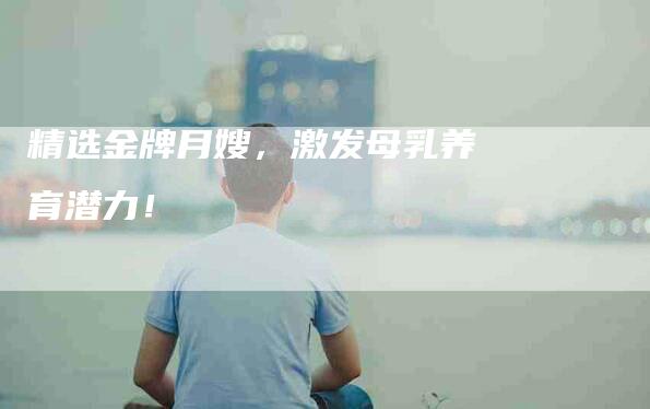 精选金牌月嫂，激发母乳养育潜力！