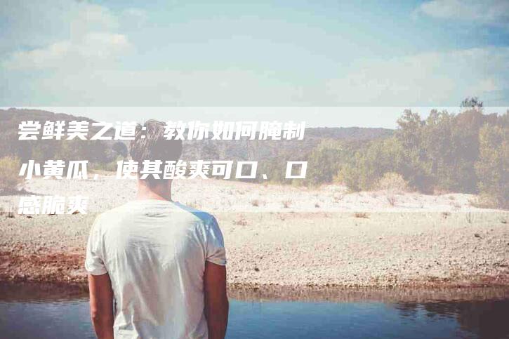 尝鲜美之道：教你如何腌制小黄瓜，使其酸爽可口、口感脆爽