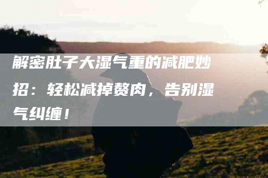 解密肚子大湿气重的减肥妙招：轻松减掉赘肉，告别湿气纠缠！-住家保姆月嫂服务_家政保洁钟点工家政服务_速上门月嫂网首页