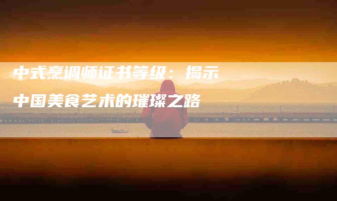 中式烹调师证书等级：揭示中国美食艺术的璀璨之路