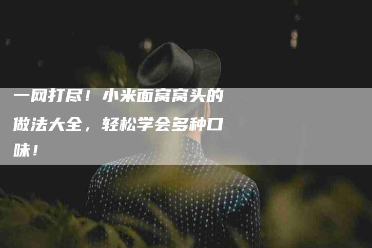 一网打尽！小米面窝窝头的做法大全，轻松学会多种口味！-住家保姆月嫂服务_家政保洁钟点工家政服务_速上门月嫂网首页