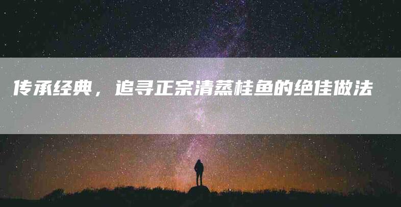 传承经典，追寻正宗清蒸桂鱼的绝佳做法-住家保姆月嫂服务_家政保洁钟点工家政服务_速上门月嫂网首页