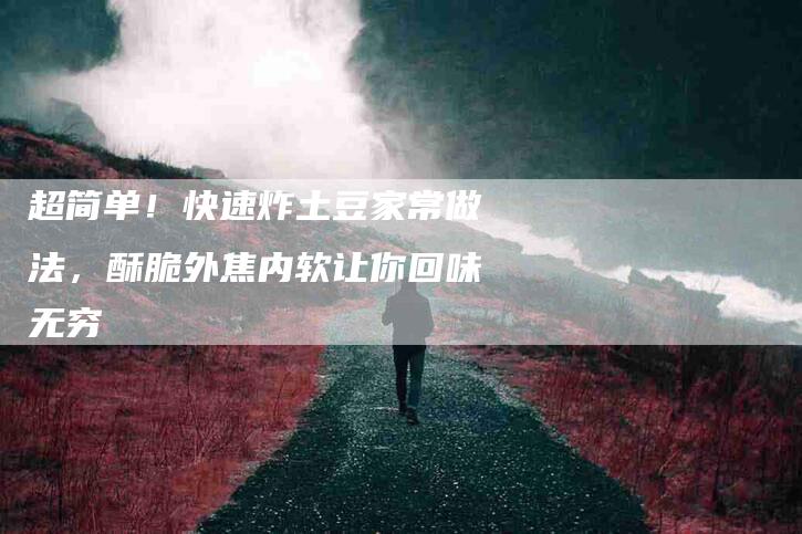 超简单！快速炸土豆家常做法，酥脆外焦内软让你回味无穷-住家保姆月嫂服务_家政保洁钟点工家政服务_速上门月嫂网首页