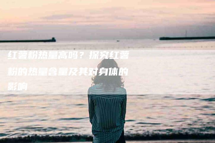 红薯粉热量高吗？探究红薯粉的热量含量及其对身体的影响-住家保姆月嫂服务_家政保洁钟点工家政服务_速上门月嫂网首页