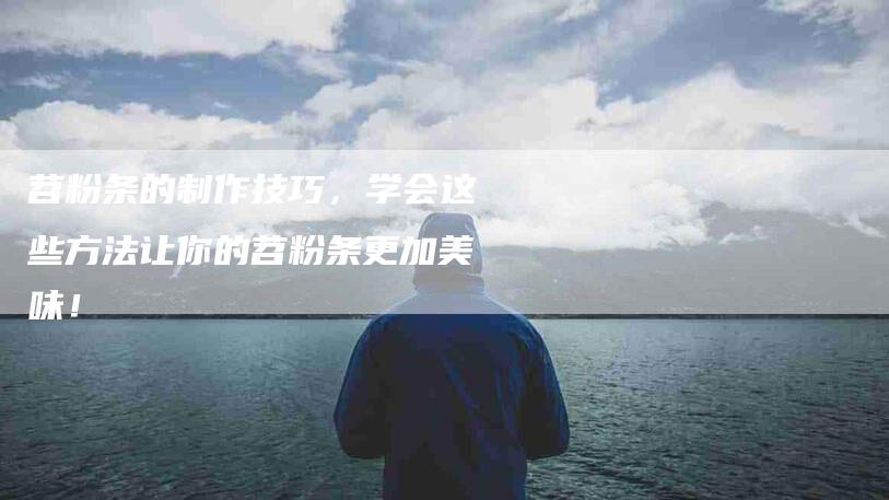 苕粉条的制作技巧，学会这些方法让你的苕粉条更加美味！