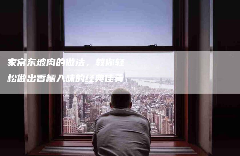 家常东坡肉的做法，教你轻松做出香糯入味的经典佳肴-住家保姆月嫂服务_家政保洁钟点工家政服务_速上门月嫂网首页