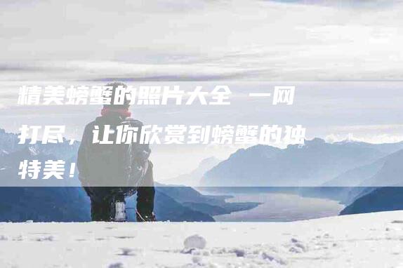 精美螃蟹的照片大全 一网打尽，让你欣赏到螃蟹的独特美！-住家保姆月嫂服务_家政保洁钟点工家政服务_速上门月嫂网首页