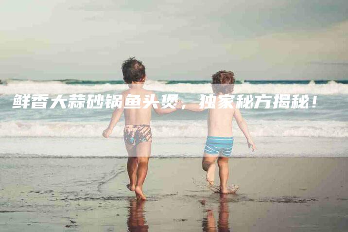 鲜香大蒜砂锅鱼头煲，独家秘方揭秘！-住家保姆月嫂服务_家政保洁钟点工家政服务_速上门月嫂网首页