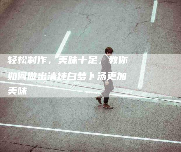轻松制作，美味十足，教你如何做出清炖白萝卜汤更加美味