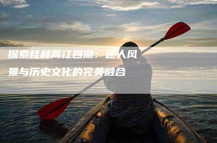 探索桂林两江四湖：迷人风景与历史文化的完美融合