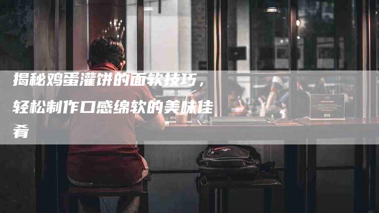 揭秘鸡蛋灌饼的面软技巧，轻松制作口感绵软的美味佳肴-住家保姆月嫂服务_家政保洁钟点工家政服务_速上门月嫂网首页