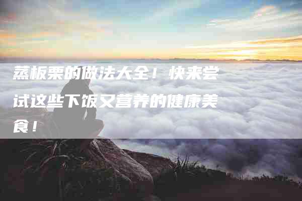 蒸板栗的做法大全！快来尝试这些下饭又营养的健康美食！-住家保姆月嫂服务_家政保洁钟点工家政服务_速上门月嫂网首页