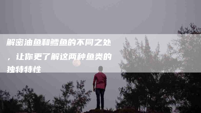 解密油鱼和鳕鱼的不同之处，让你更了解这两种鱼类的独特特性-住家保姆月嫂服务_家政保洁钟点工家政服务_速上门月嫂网首页