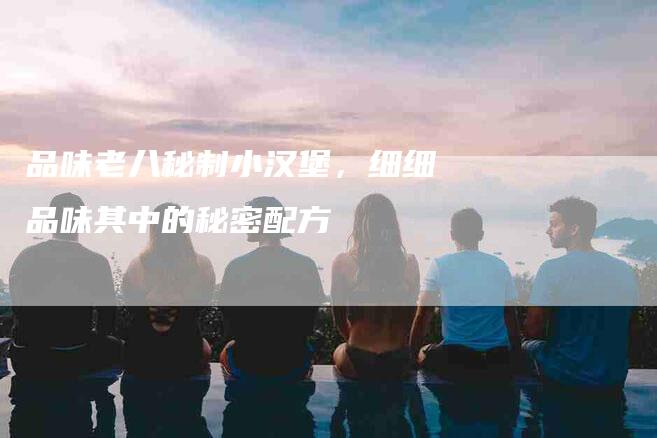 品味老八秘制小汉堡，细细品味其中的秘密配方-住家保姆月嫂服务_家政保洁钟点工家政服务_速上门月嫂网首页