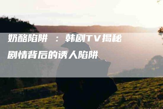 奶酪陷阱 ：韩剧TV揭秘剧情背后的诱人陷阱-住家保姆月嫂服务_家政保洁钟点工家政服务_速上门月嫂网首页