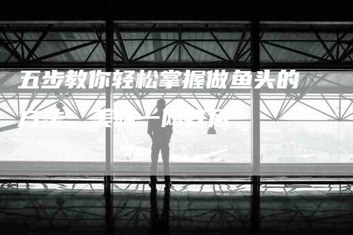 五步教你轻松掌握做鱼头的方法,美味一网打尽-住家保姆月嫂服务_家政保洁钟点工家政服务_速上门月嫂网首页