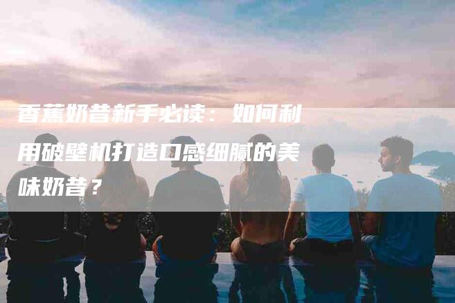 香蕉奶昔新手必读：如何利用破壁机打造口感细腻的美味奶昔？-住家保姆月嫂服务_家政保洁钟点工家政服务_速上门月嫂网首页