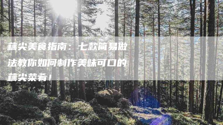 藕尖美食指南：七款简易做法教你如何制作美味可口的藕尖菜肴！