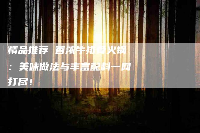精品推荐 香浓牛排骨火锅：美味做法与丰富配料一网打尽！