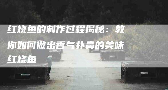 红烧鱼的制作过程揭秘：教你如何做出香气扑鼻的美味红烧鱼-住家保姆月嫂服务_家政保洁钟点工家政服务_速上门月嫂网首页