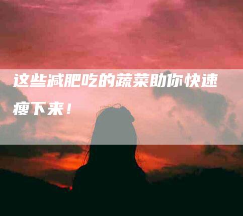 这些减肥吃的蔬菜助你快速瘦下来！-住家保姆月嫂服务_家政保洁钟点工家政服务_速上门月嫂网首页