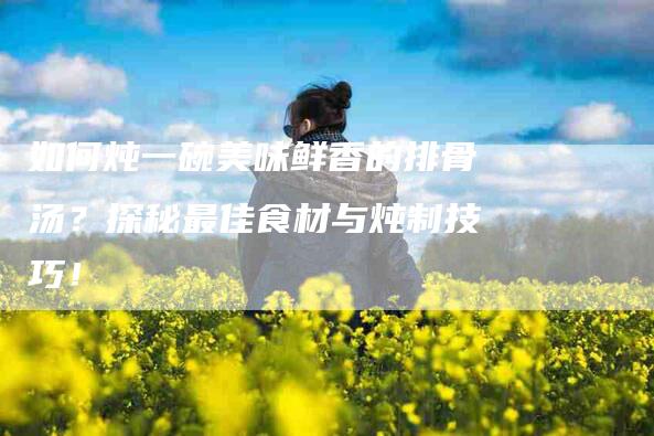 如何炖一碗美味鲜香的排骨汤？探秘最佳食材与炖制技巧！-住家保姆月嫂服务_家政保洁钟点工家政服务_速上门月嫂网首页