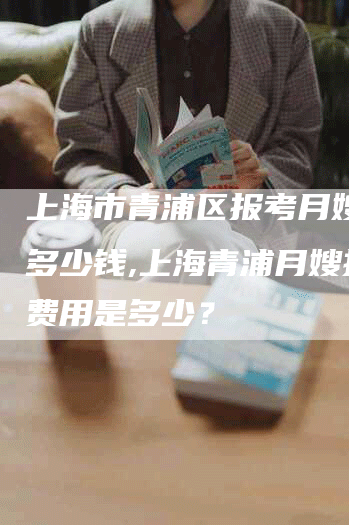 上海市青浦区报考月嫂需要多少钱,上海青浦月嫂报考费用是多少？
